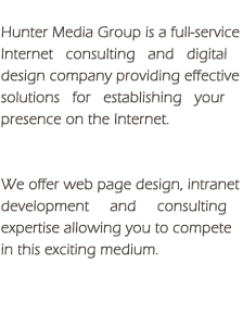 Hunter Media Group is a full-service Internet consulting and digital design company providing effective solutions for establishing your presence on the Internet.  We offer Web page design, intranet development and consulting expertise allowing you to compete in this exciting medium.
